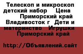 Телескоп и микроскоп детский набор. › Цена ­ 4 800 - Приморский край, Владивосток г. Дети и материнство » Игрушки   . Приморский край